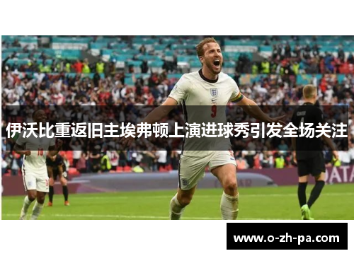 伊沃比重返旧主埃弗顿上演进球秀引发全场关注