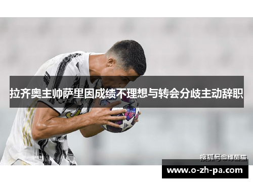 拉齐奥主帅萨里因成绩不理想与转会分歧主动辞职