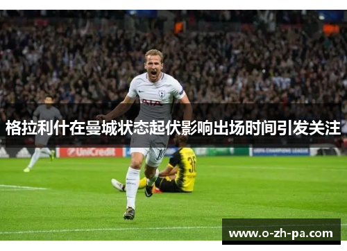 格拉利什在曼城状态起伏影响出场时间引发关注