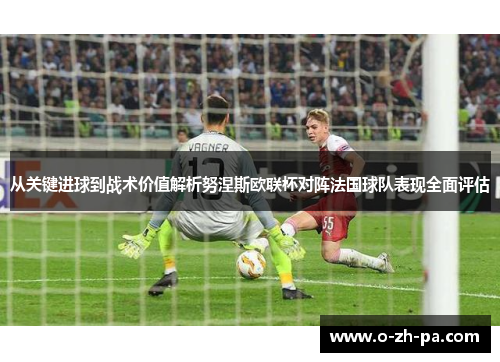 从关键进球到战术价值解析努涅斯欧联杯对阵法国球队表现全面评估